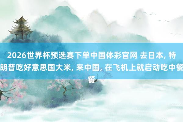2026世界杯预选赛下单中国体彩官网 去日本， 特朗普吃好意思国大米， 来中国， 在飞机上就启动吃中餐