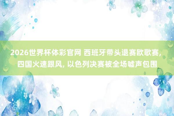 2026世界杯体彩官网 西班牙带头退赛欧歌赛， 四国火速跟风， 以色列决赛被全场嘘声包围