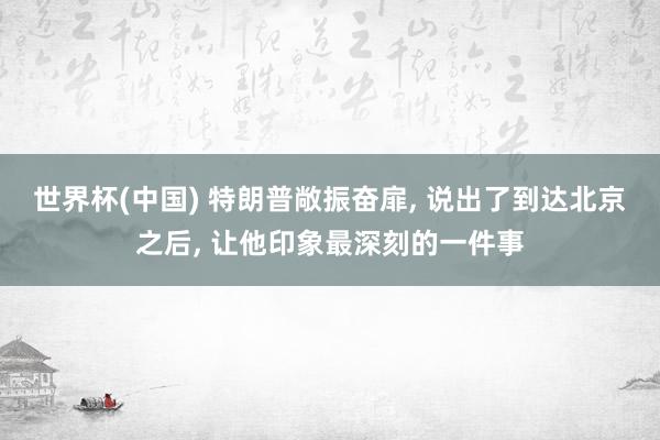 世界杯(中国) 特朗普敞振奋扉， 说出了到达北京之后， 让他印象最深刻的一件事