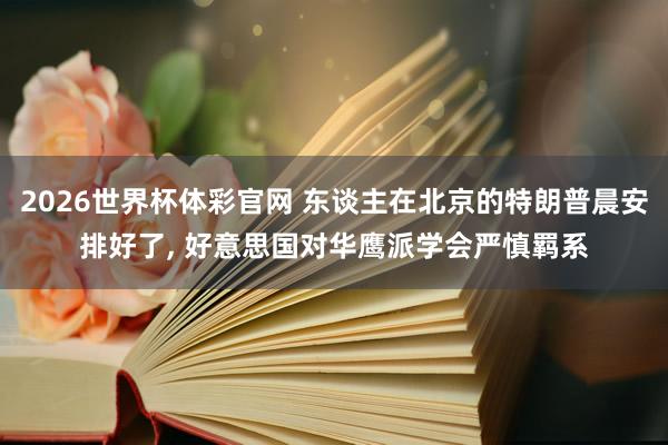 2026世界杯体彩官网 东谈主在北京的特朗普晨安排好了， 好意思国对华鹰派学会严慎羁系