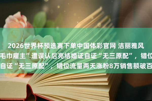 2026世界杯预选赛下单中国体彩官网 洁丽雅风云无意带火同业，山东“毛巾雇主”遭误认后亮结婚证自证“无三原配”，错位流量两天涨粉8万销售额破百万