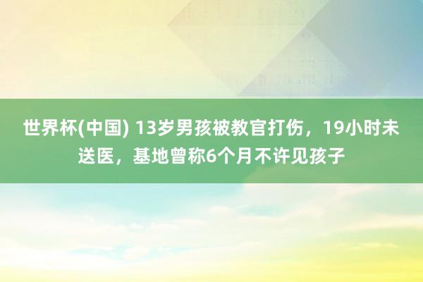 世界杯(中国) 13岁男孩被教官打伤，19小时未送医，基地曾称6个月不许见孩子