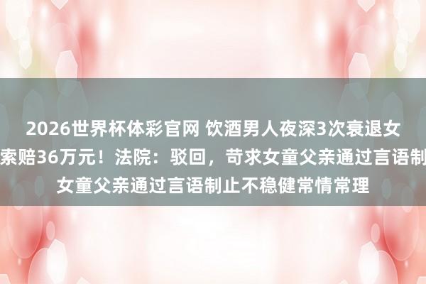 2026世界杯体彩官网 饮酒男人夜深3次衰退女童，被推倒受伤后索赔36万元！法院：驳回，苛求女童父亲通过言语制止不稳健常情常理