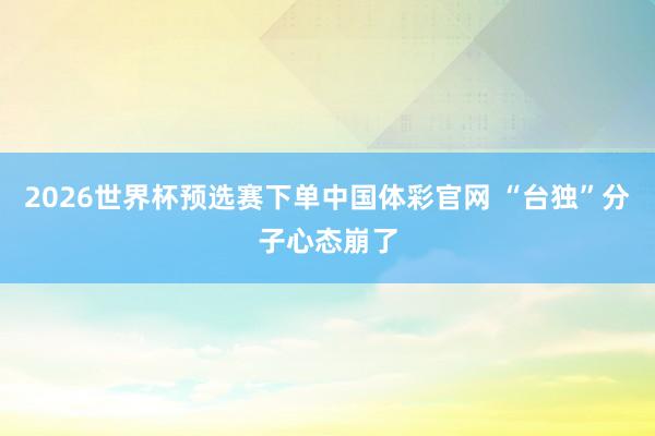 2026世界杯预选赛下单中国体彩官网 “台独”分子心态崩了
