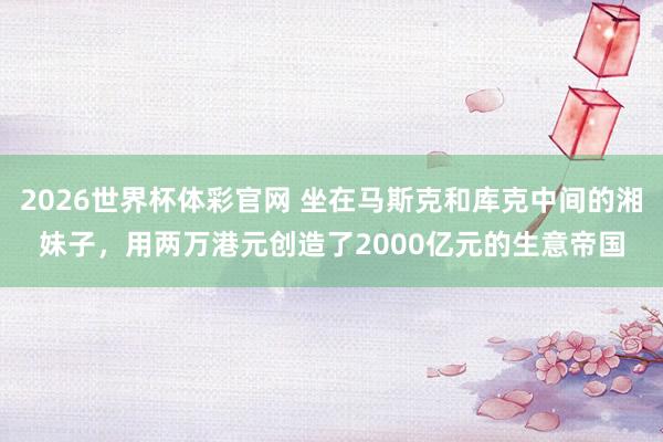 2026世界杯体彩官网 坐在马斯克和库克中间的湘妹子，用两万港元创造了2000亿元的生意帝国