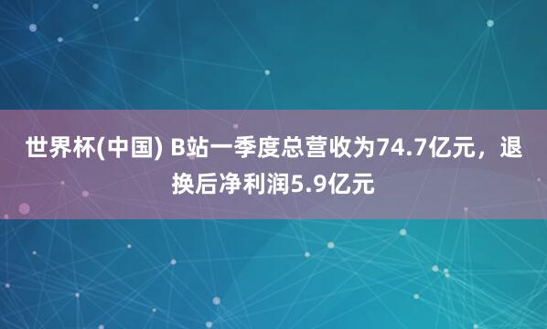 世界杯(中国) B站一季度总营收为74.7亿元，退换后净利润5.9亿元