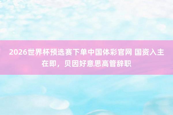 2026世界杯预选赛下单中国体彩官网 国资入主在即，贝因好意思高管辞职