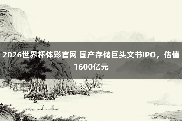 2026世界杯体彩官网 国产存储巨头文书IPO，估值1600亿元