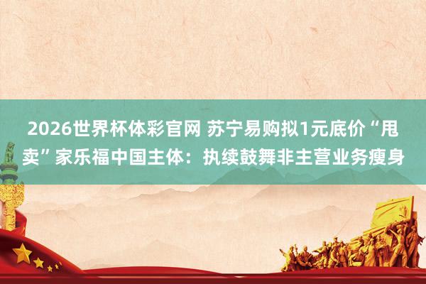 2026世界杯体彩官网 苏宁易购拟1元底价“甩卖”家乐福中国主体：执续鼓舞非主营业务瘦身