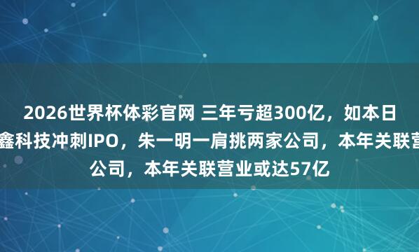 2026世界杯体彩官网 三年亏超300亿，如本日赚2.8亿！长鑫科技冲刺IPO，朱一明一肩挑两家公司，本年关联营业或达57亿