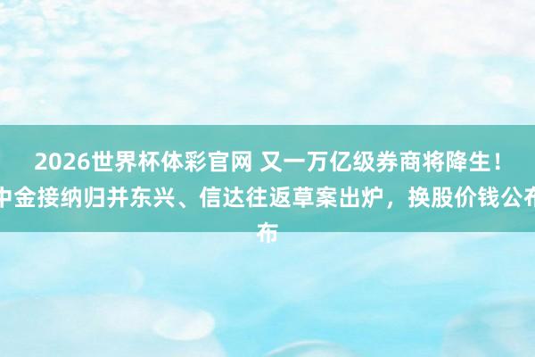2026世界杯体彩官网 又一万亿级券商将降生！中金接纳归并东兴、信达往返草案出炉，换股价钱公布