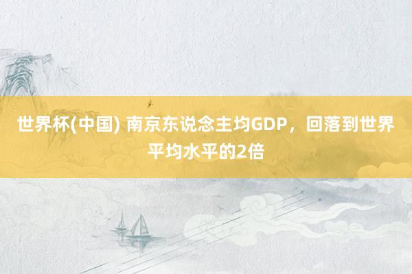 世界杯(中国) 南京东说念主均GDP，回落到世界平均水平的2倍