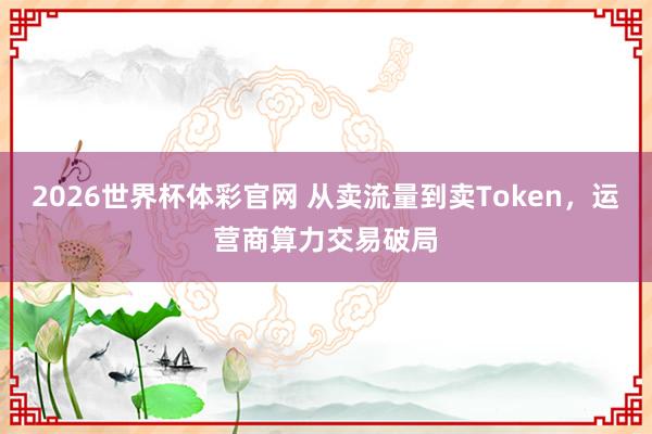 2026世界杯体彩官网 从卖流量到卖Token，运营商算力交易破局