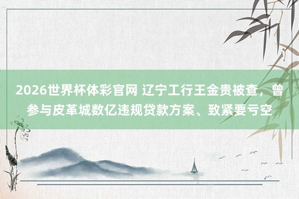 2026世界杯体彩官网 辽宁工行王金贵被查，曾参与皮革城数亿违规贷款方案、致紧要亏空