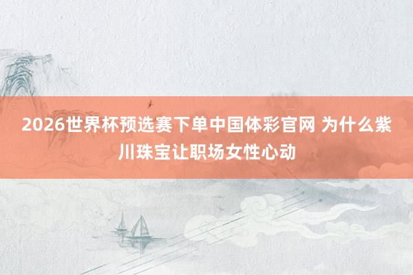 2026世界杯预选赛下单中国体彩官网 为什么紫川珠宝让职场女性心动