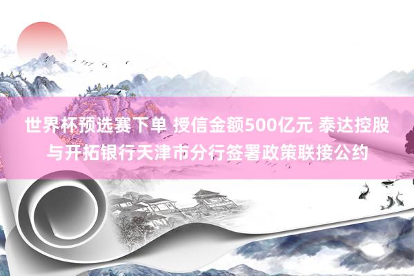 世界杯预选赛下单 授信金额500亿元 泰达控股与开拓银行天津市分行签署政策联接公约