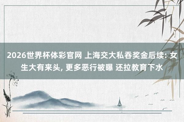 2026世界杯体彩官网 上海交大私吞奖金后续: 女生大有来头， 更多恶行被曝 还拉教育下水