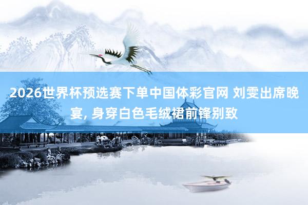 2026世界杯预选赛下单中国体彩官网 刘雯出席晚宴，<a href=