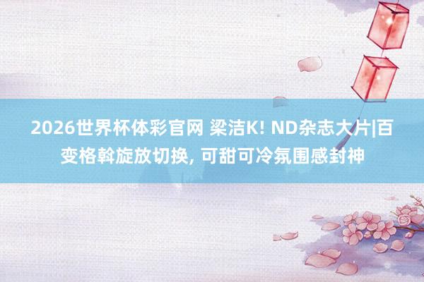 2026世界杯体彩官网 梁洁K! ND杂志大片|百变格斡旋放切换， 可甜可冷氛围感封神