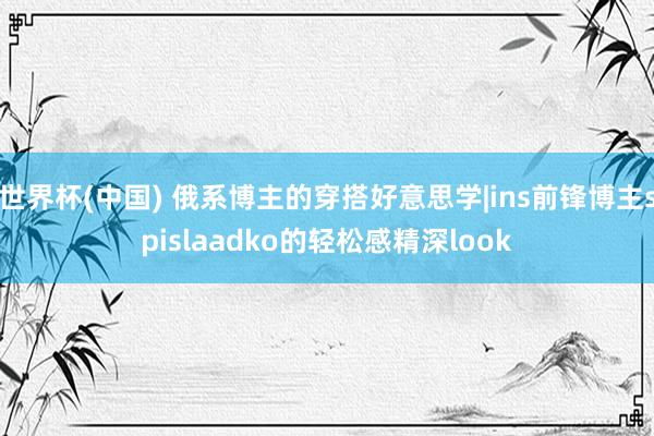 世界杯(中国) 俄系博主的穿搭好意思学|ins前锋博主spislaadko的轻松感精深look
