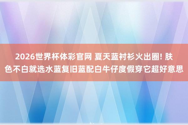 2026世界杯体彩官网 夏天蓝衬衫火出圈! 肤色不白就选水蓝复旧蓝配白牛仔度假穿它超好意思