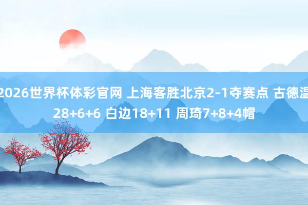 2026世界杯体彩官网 上海客胜北京2-1夺赛点 古德温28+6+6 白边18+11 周琦7+8+4帽