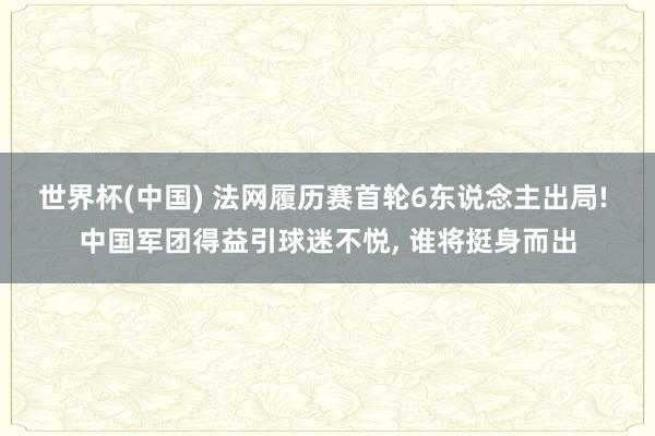 世界杯(中国) 法网履历赛首轮6东说念主出局! 中国军团得益引球迷不悦， 谁将挺身而出
