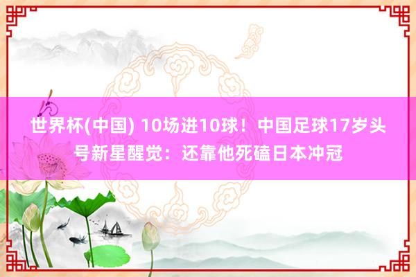 世界杯(中国) 10场进10球！中国足球17岁头号新星醒觉：还靠他死磕日本冲冠