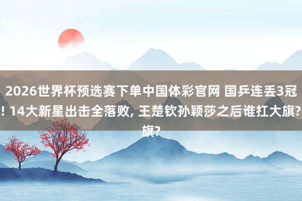 2026世界杯预选赛下单中国体彩官网 国乒连丢3冠! 14大新星出击全落败， 王楚钦孙颖莎之后谁扛大旗?