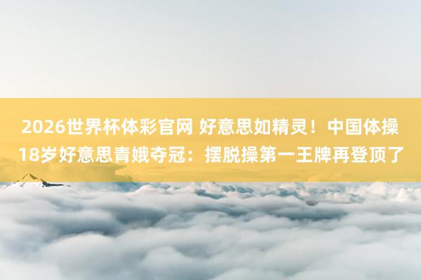 2026世界杯体彩官网 好意思如精灵！中国体操18岁好意思青娥夺冠：摆脱操第一王牌再登顶了