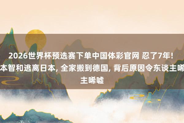2026世界杯预选赛下单中国体彩官网 忍了7年! 张本智和逃离日本， 全家搬到德国， 背后原因令东谈主唏嘘