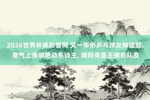 2026世界杯体彩官网 又一华侨乒乓球女神崛起， 意气上涨明艳动东谈主， 姆妈竟是王楠前队友