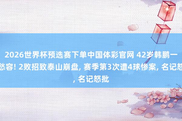2026世界杯预选赛下单中国体彩官网 42岁韩鹏一脸愁容! 2败招致泰山崩盘， 赛季第3次遭4球惨案， 名记怒批