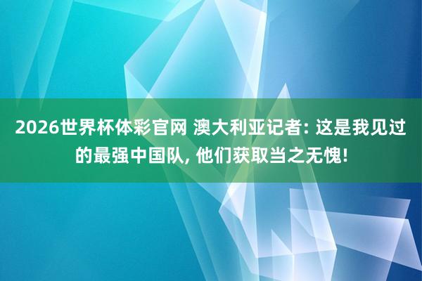 2026世界杯体彩官网 澳大利亚记者: 这是我见过的最强中国队， 他们获取当之无愧!