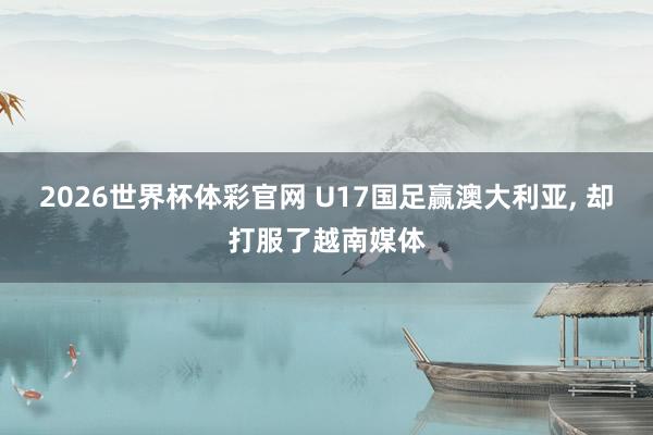 2026世界杯体彩官网 U17国足赢澳大利亚， 却打服了越南媒体
