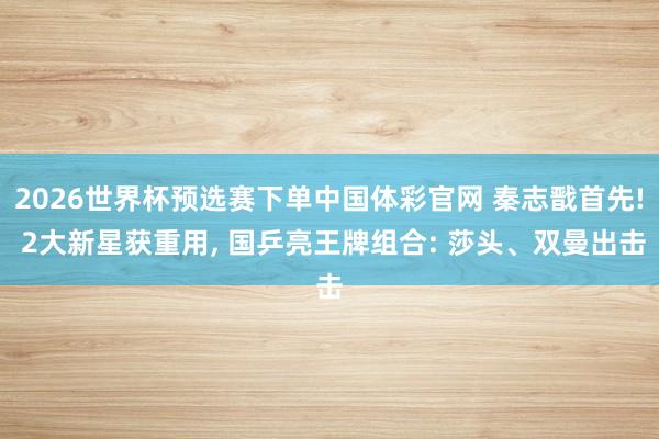 2026世界杯预选赛下单中国体彩官网 秦志戬首先! 2大新星获重用， 国乒亮王牌组合: 莎头、双曼出击