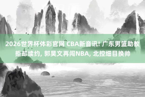2026世界杯体彩官网 CBA新音讯! 广东男篮助教拒却续约， 郭昊文再闯NBA， 北控细目换帅