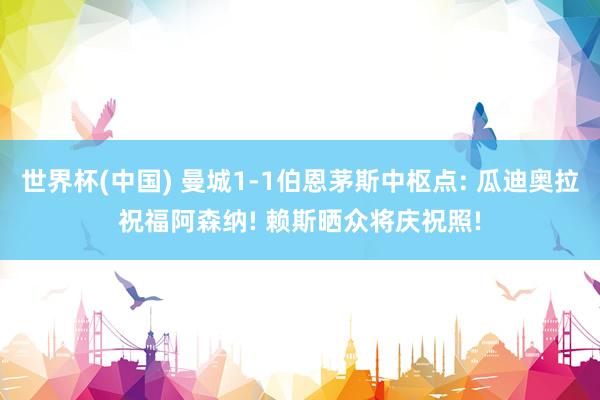 世界杯(中国) 曼城1-1伯恩茅斯中枢点: 瓜迪奥拉祝福阿森纳! 赖斯晒众将庆祝照!