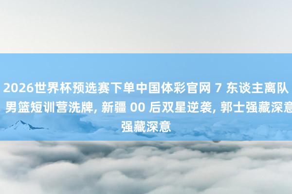 2026世界杯预选赛下单中国体彩官网 7 东谈主离队! 男篮短训营洗牌， 新疆 00 后双星逆袭， 郭士强藏深意