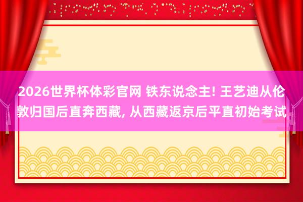 2026世界杯体彩官网 铁东说念主! 王艺迪从伦敦归国后直奔西藏， 从西藏返京后平直初始考试
