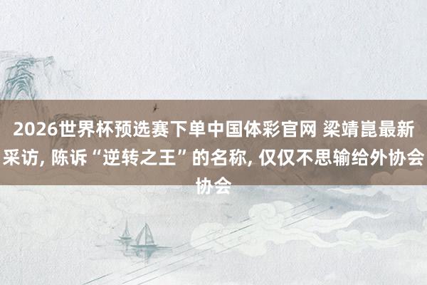 2026世界杯预选赛下单中国体彩官网 梁靖崑最新采访， 陈诉“逆转之王”的名称， 仅仅不思输给外协会