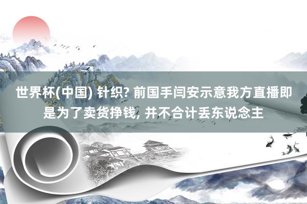 世界杯(中国) 针织? 前国手闫安示意我方直播即是为了卖货挣钱， 并不合计丢东说念主