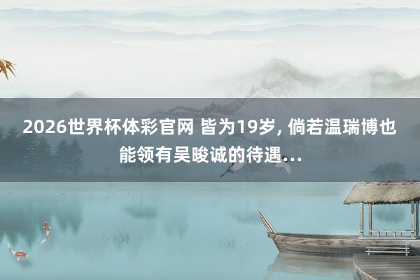2026世界杯体彩官网 皆为19岁， 倘若温瑞博也能领有吴晙诚的待遇…