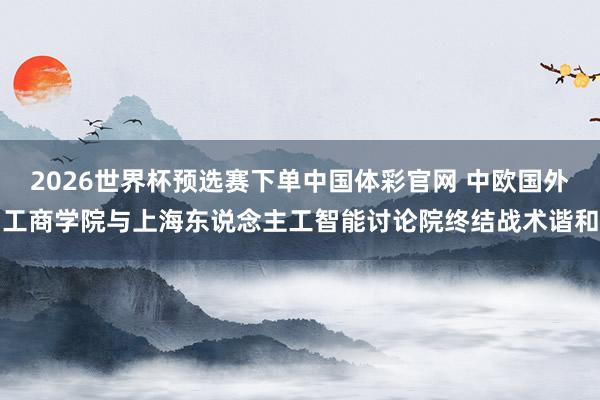 2026世界杯预选赛下单中国体彩官网 中欧国外工商学院与上海东说念主工智能讨论院终结战术谐和
