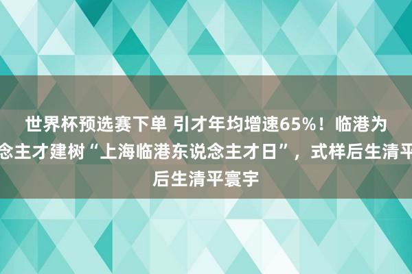 世界杯预选赛下单 引才年均增速65%！临港为东说念主才建树“上海临港东说念主才日”，式样后生清平寰宇