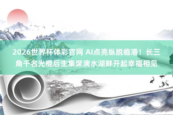 2026世界杯体彩官网 AI点亮纵脱临港！长三角千名光棍后生集聚滴水湖畔开起幸福相见