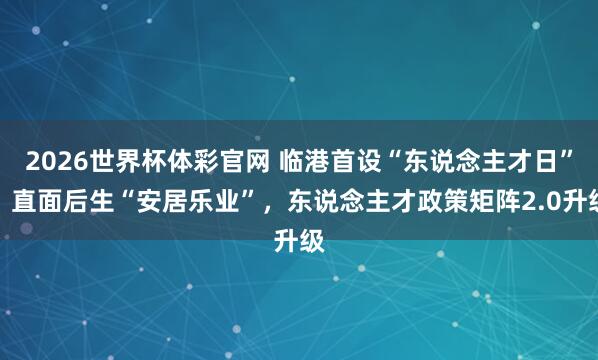 2026世界杯体彩官网 临港首设“东说念主才日”：直面后生“安居乐业”，东说念主才政策矩阵2.0升级