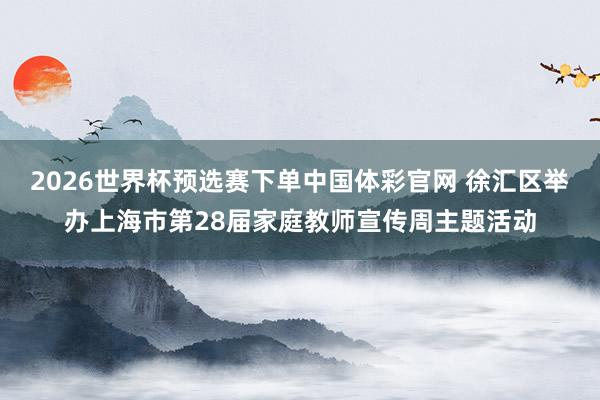 2026世界杯预选赛下单中国体彩官网 徐汇区举办上海市第28届家庭教师宣传周主题活动