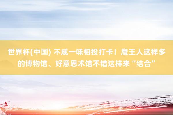 世界杯(中国) 不成一味相投打卡！魔王人这样多的博物馆、好意思术馆不错这样来“结合”