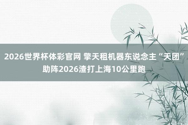 2026世界杯体彩官网 擎天租机器东说念主“天团”助阵2026渣打上海10公里跑